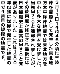 �R���P�P���P�S���S�U�����ɎO������k���Ƃ��Ĕ����������k�n�� �����m���n�k�ł͓��k�n���𒆐S�ɑ���Ȕ�Q���󂯂܂����B �����l�V�E�X�Ƒ��񂳂�܂������A���̌㉽�x���C�� ����Ō�ɂ͓��{�ϑ��j��ō��̂l�X�E�O�Ɣ��\������܂����B ����͂P�X�O�O�N�ȍ~�ɐ��E�Ŕ��������n�k�̒��łS�Ԗڂ� �K�͂̒n�k�ł��B 